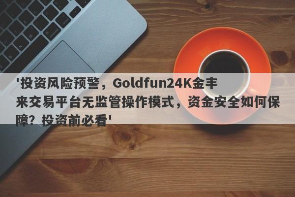 '投资风险预警，Goldfun24K金丰来交易平台无监管操作模式，资金安全如何保障？投资前必看'