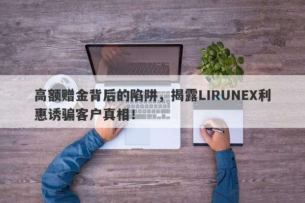 高额赠金背后的陷阱，揭露LIRUNEX利惠诱骗客户真相！