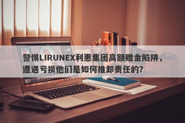 警惕LIRUNEX利惠集团高额赠金陷阱，遭遇亏损他们是如何推卸责任的？