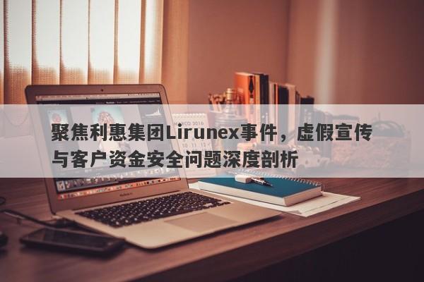 聚焦利惠集团Lirunex事件，虚假宣传与客户资金安全问题深度剖析