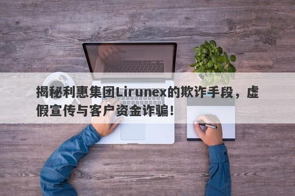 揭秘利惠集团Lirunex的欺诈手段，虚假宣传与客户资金诈骗！