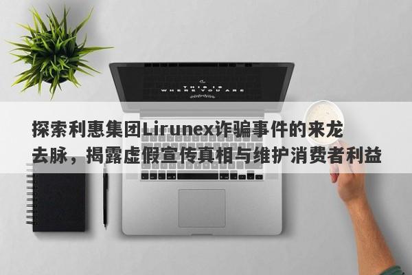 探索利惠集团Lirunex诈骗事件的来龙去脉，揭露虚假宣传真相与维护消费者利益