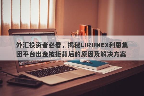 外汇投资者必看，揭秘LIRUNEX利惠集团平台出金被拒背后的原因及解决方案