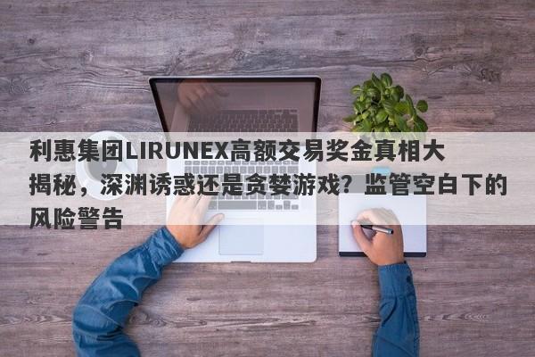 利惠集团LIRUNEX高额交易奖金真相大揭秘，深渊诱惑还是贪婪游戏？监管空白下的风险警告