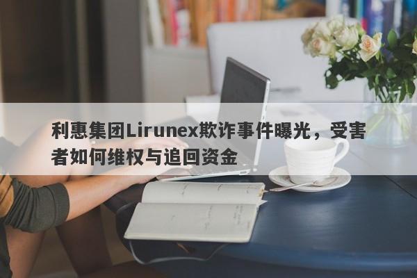 利惠集团Lirunex欺诈事件曝光，受害者如何维权与追回资金