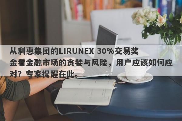 从利惠集团的LIRUNEX 30%交易奖金看金融市场的贪婪与风险，用户应该如何应对？专家提醒在此。