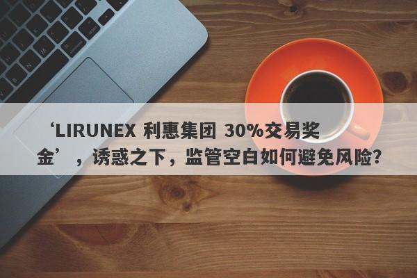 ‘LIRUNEX 利惠集团 30%交易奖金’，诱惑之下，监管空白如何避免风险？