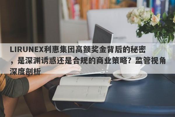 LIRUNEX利惠集团高额奖金背后的秘密，是深渊诱惑还是合规的商业策略？监管视角深度剖析