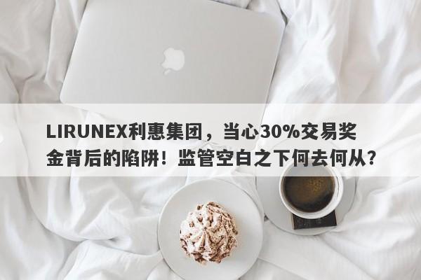 LIRUNEX利惠集团，当心30%交易奖金背后的陷阱！监管空白之下何去何从？