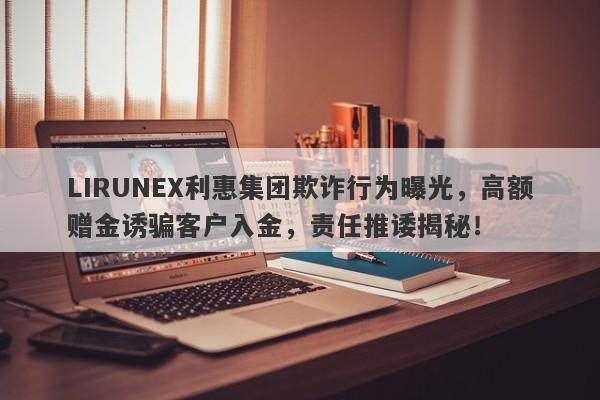 LIRUNEX利惠集团欺诈行为曝光，高额赠金诱骗客户入金，责任推诿揭秘！