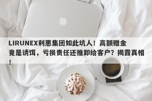 LIRUNEX利惠集团如此坑人！高额赠金竟是诱饵，亏损责任还推卸给客户？揭露真相！