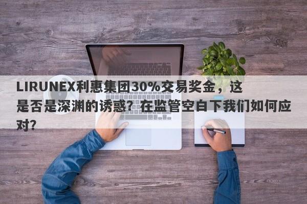 LIRUNEX利惠集团30%交易奖金，这是否是深渊的诱惑？在监管空白下我们如何应对？