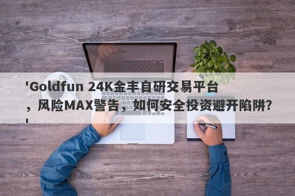 'Goldfun 24K金丰自研交易平台，风险MAX警告，如何安全投资避开陷阱？'