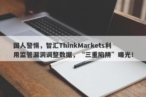 国人警惕，智汇ThinkMarkets利用监管漏洞调整数据，“三重陷阱”曝光！