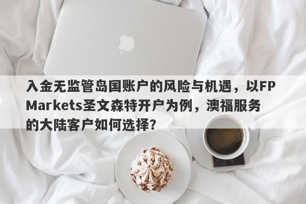 入金无监管岛国账户的风险与机遇，以FP Markets圣文森特开户为例，澳福服务的大陆客户如何选择？