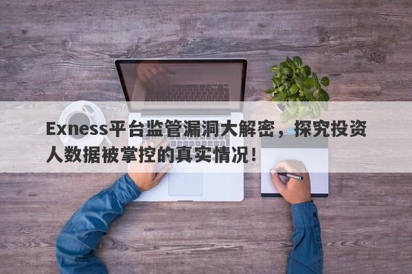 Exness平台监管漏洞大解密，探究投资人数据被掌控的真实情况！