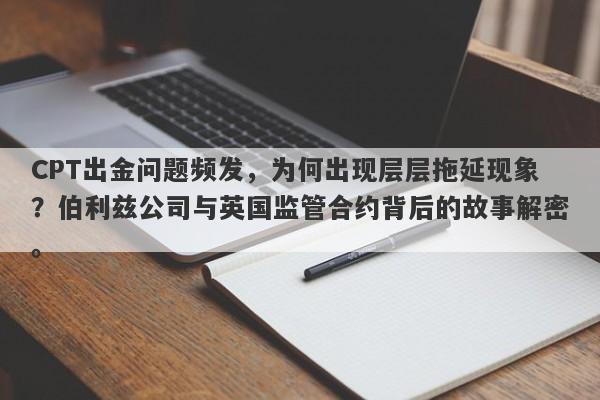 CPT出金问题频发，为何出现层层拖延现象？伯利兹公司与英国监管合约背后的故事解密。