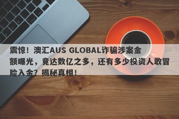 震惊！澳汇AUS GLOBAL诈骗涉案金额曝光，竟达数亿之多，还有多少投资人敢冒险入金？揭秘真相！