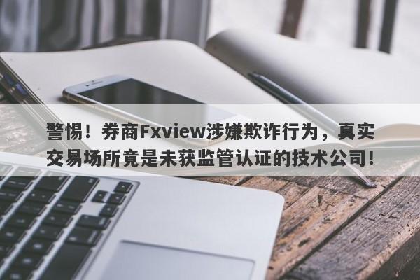 警惕！券商Fxview涉嫌欺诈行为，真实交易场所竟是未获监管认证的技术公司！