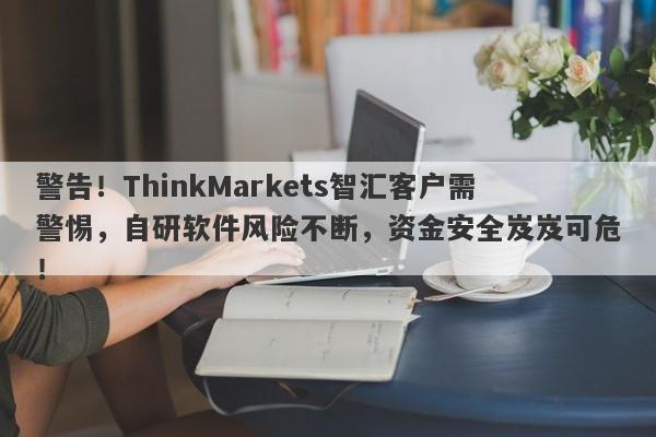 警告！ThinkMarkets智汇客户需警惕，自研软件风险不断，资金安全岌岌可危！