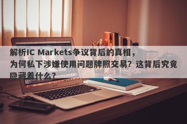 解析IC Markets争议背后的真相，为何私下涉嫌使用问题牌照交易？这背后究竟隐藏着什么？