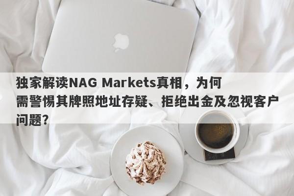 独家解读NAG Markets真相，为何需警惕其牌照地址存疑、拒绝出金及忽视客户问题？