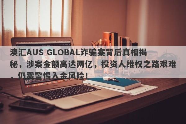 澳汇AUS GLOBAL诈骗案背后真相揭秘，涉案金额高达两亿，投资人维权之路艰难，仍需警惕入金风险！