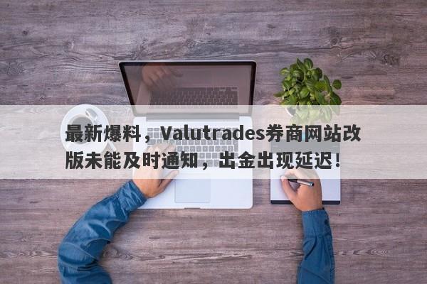 最新爆料，Valutrades券商网站改版未能及时通知，出金出现延迟！