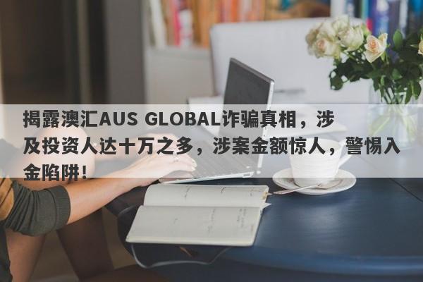 揭露澳汇AUS GLOBAL诈骗真相，涉及投资人达十万之多，涉案金额惊人，警惕入金陷阱！