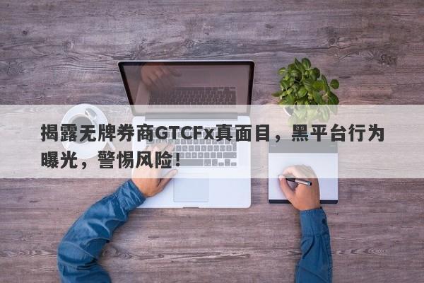 揭露无牌券商GTCFx真面目，黑平台行为曝光，警惕风险！