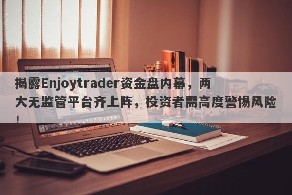 揭露Enjoytrader资金盘内幕，两大无监管平台齐上阵，投资者需高度警惕风险！