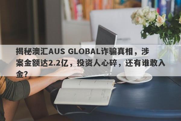 揭秘澳汇AUS GLOBAL诈骗真相，涉案金额达2.2亿，投资人心碎，还有谁敢入金？