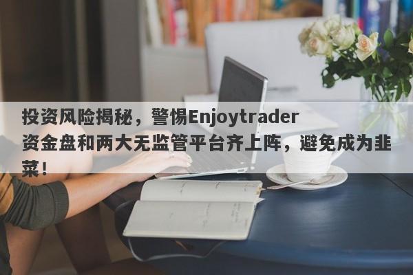 投资风险揭秘，警惕Enjoytrader资金盘和两大无监管平台齐上阵，避免成为韭菜！