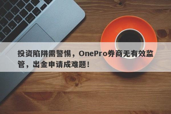 投资陷阱需警惕，OnePro券商无有效监管，出金申请成难题！