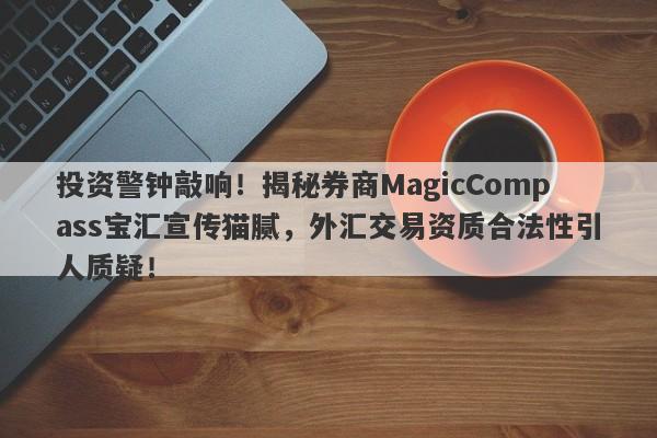 投资警钟敲响！揭秘券商MagicCompass宝汇宣传猫腻，外汇交易资质合法性引人质疑！