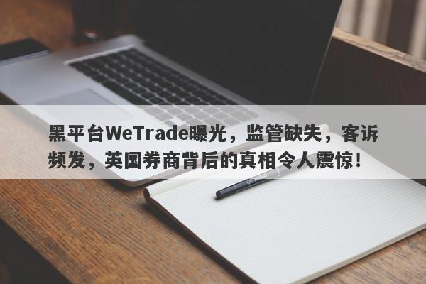 黑平台WeTrade曝光，监管缺失，客诉频发，英国券商背后的真相令人震惊！