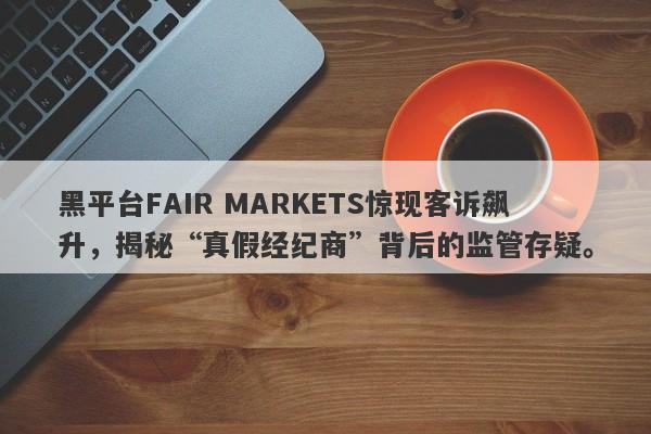 黑平台FAIR MARKETS惊现客诉飙升，揭秘“真假经纪商”背后的监管存疑。