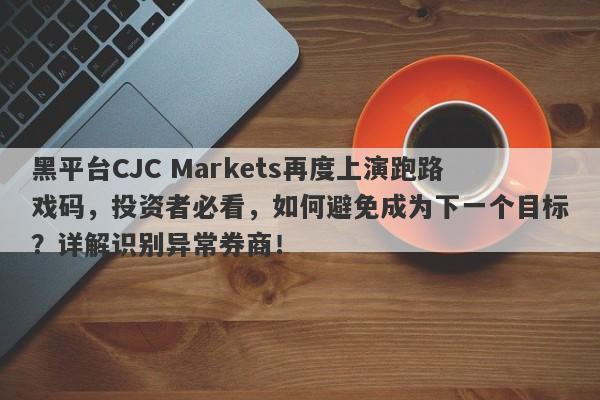 黑平台CJC Markets再度上演跑路戏码，投资者必看，如何避免成为下一个目标？详解识别异常券商！