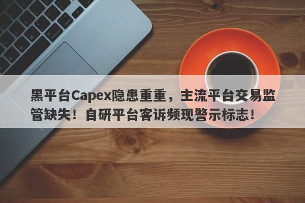 黑平台Capex隐患重重，主流平台交易监管缺失！自研平台客诉频现警示标志！