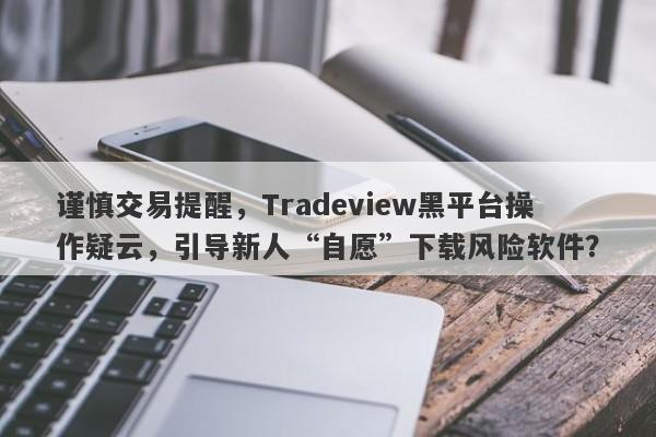 谨慎交易提醒，Tradeview黑平台操作疑云，引导新人“自愿”下载风险软件？