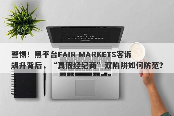 警惕！黑平台FAIR MARKETS客诉飙升背后，“真假经纪商”双陷阱如何防范？