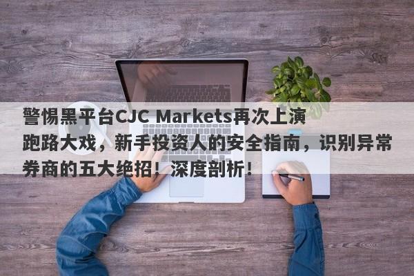 警惕黑平台CJC Markets再次上演跑路大戏，新手投资人的安全指南，识别异常券商的五大绝招！深度剖析！