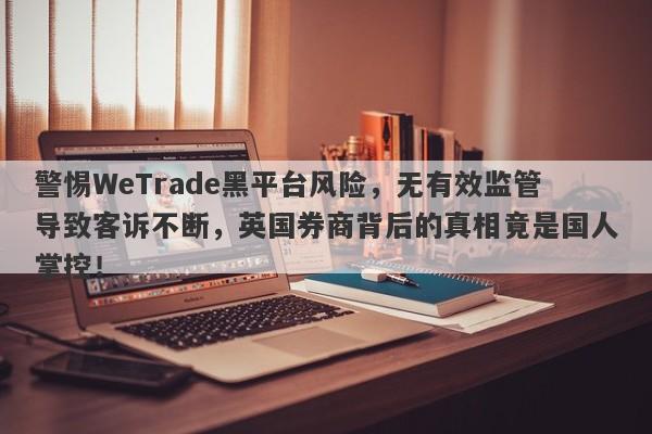 警惕WeTrade黑平台风险，无有效监管导致客诉不断，英国券商背后的真相竟是国人掌控！