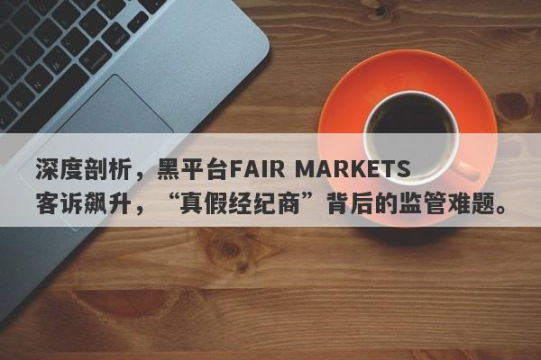 深度剖析，黑平台FAIR MARKETS客诉飙升，“真假经纪商”背后的监管难题。