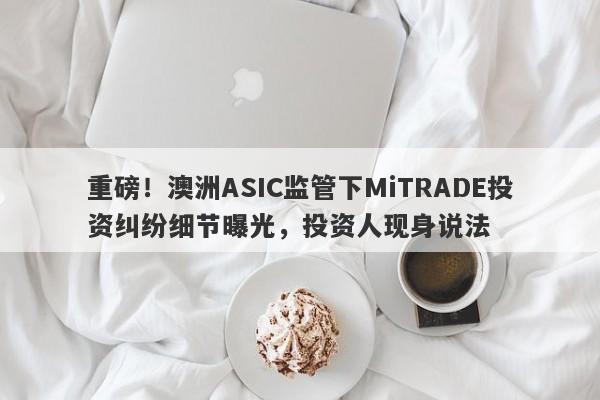 重磅！澳洲ASIC监管下MiTRADE投资纠纷细节曝光，投资人现身说法