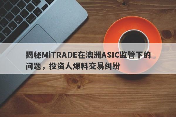 揭秘MiTRADE在澳洲ASIC监管下的问题，投资人爆料交易纠纷