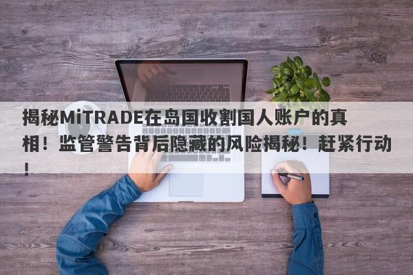 揭秘MiTRADE在岛国收割国人账户的真相！监管警告背后隐藏的风险揭秘！赶紧行动！