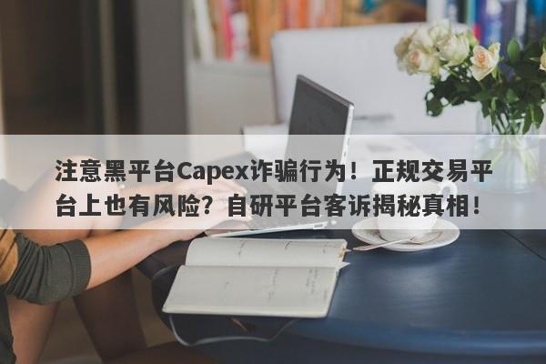 注意黑平台Capex诈骗行为！正规交易平台上也有风险？自研平台客诉揭秘真相！