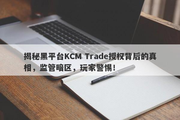 揭秘黑平台KCM Trade授权背后的真相，监管暗区，玩家警惕！