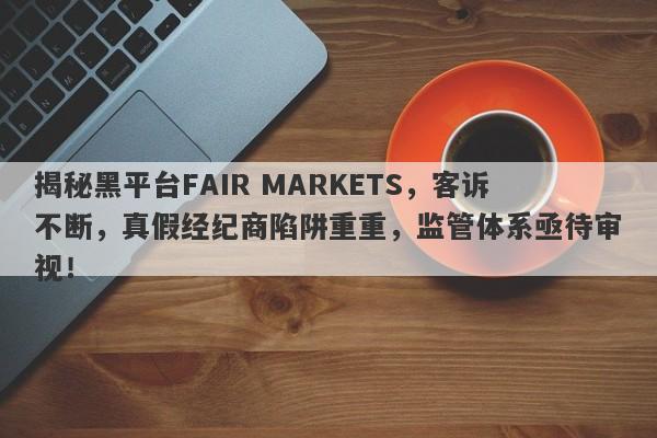 揭秘黑平台FAIR MARKETS，客诉不断，真假经纪商陷阱重重，监管体系亟待审视！